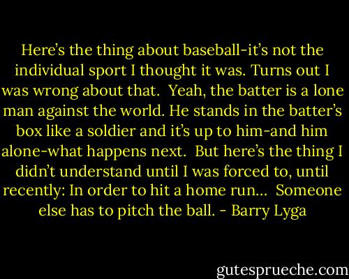 Here’s the thing about baseball-it’s not the individual sport I thought it was. Turns out I was wrong about that.<br /><br />Yeah, the batter is a lone man against the world. He stands in the batter’s box like a soldier and it’s up to him-and him alone-what happens next.<br /><br />But here’s the thing I didn’t understand until I was forced to, until recently: In order to hit a home run…<br /><br />Someone else has to pitch the ball. - Barry Lyga