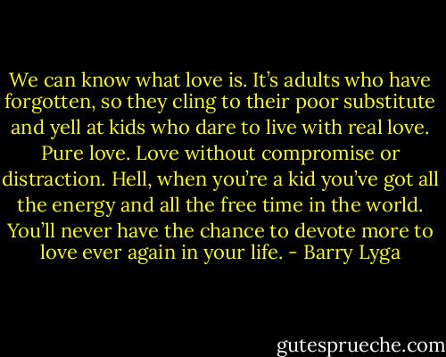We can know what love is. It’s adults who have forgotten, so they cling to their poor substitute and yell at kids who dare to live with real love. Pure love. Love without compromise or distraction. Hell, when you’re a kid you’ve got all the energy and all the free time in the world. You’ll never have the chance to devote more to love ever again in your life. - Barry Lyga