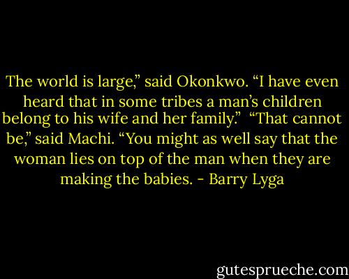The world is large,” said Okonkwo. “I have even heard that in some tribes a man’s children belong to his wife and her family.”<br /><br />“That cannot be,” said Machi. “You might as well say that the woman lies on top of the man when they are making the babies. - Barry Lyga