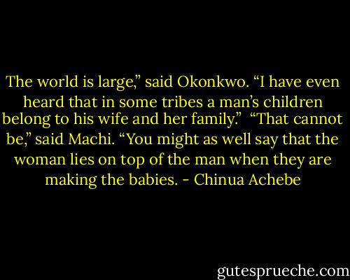 The world is large,” said Okonkwo. “I have even heard that in some tribes a man’s children belong to his wife and her family.”<br /><br />“That cannot be,” said Machi. “You might as well say that the woman lies on top of the man when they are making the babies. - Chinua Achebe