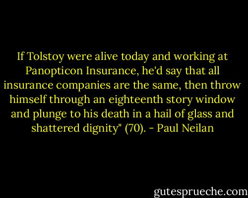 If Tolstoy were alive today and working at Panopticon Insurance, he'd say that all insurance companies are the same, then throw himself through an eighteenth story window and plunge to his death in a hail of glass and shattered dignity" (70). - Paul Neilan