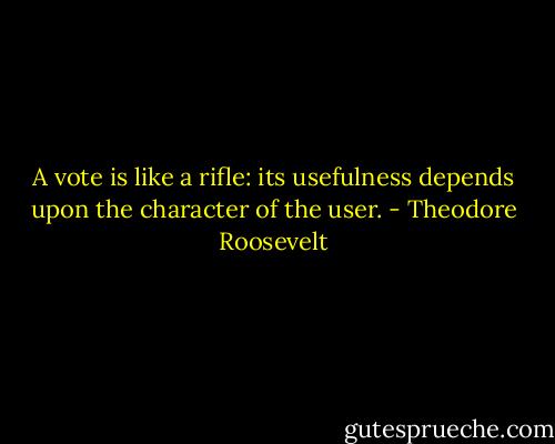 A vote is like a rifle: its usefulness depends upon the character of the user. - Theodore Roosevelt