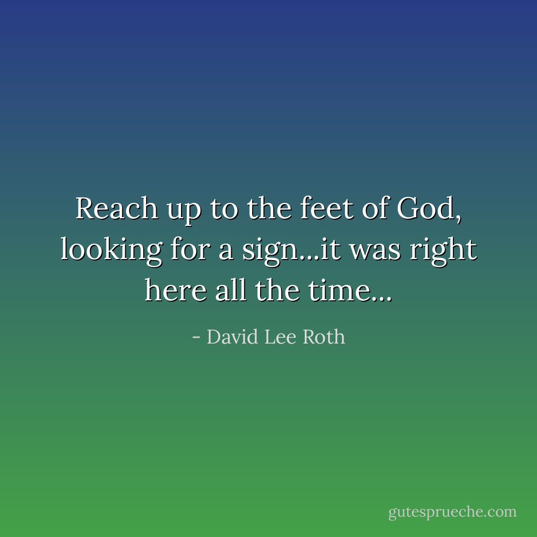 Reach up to the feet of God, looking for a sign...it was right here all the time... - David Lee Roth