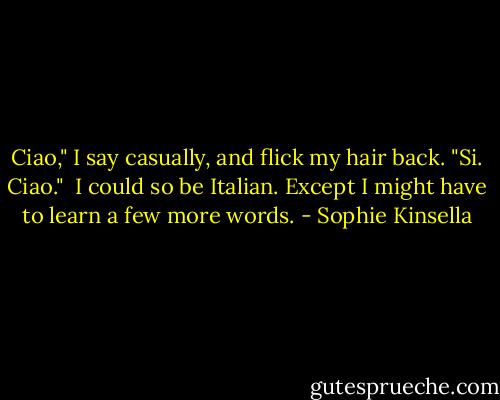 Ciao," I say casually, and flick my hair back. "Si. Ciao."<br /><br />I could so be Italian. Except I might have to learn a few more words. - Sophie Kinsella