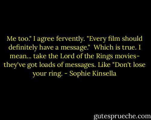 Me too." I agree fervently. "Every film should definitely have a message."<br /><br />Which is true. I mean... take the Lord of the Rings movies- they've got loads of messages. Like "Don't lose your ring. - Sophie Kinsella