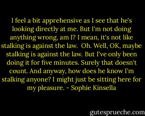 I feel a bit apprehensive as I see that he's looking directly at me. But I'm not doing anything wrong, am I? I mean, it's not like stalking is against the law.<br /><br />Oh. Well, OK, maybe stalking is against the law. But I've only been doing it for five minutes. Surely that doesn't count. And anyway, how does he know I'm stalking anyone? I might just be sitting here for my pleasure. - Sophie Kinsella