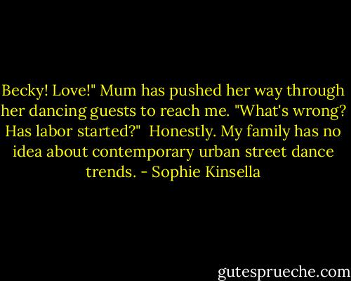 Becky! Love!" Mum has pushed her way through her dancing guests to reach me. "What's wrong? Has labor started?"<br /><br />Honestly. My family has no idea about contemporary urban street dance trends. - Sophie Kinsella