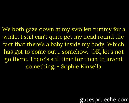 We both gaze down at my swollen tummy for a while. I still can't quite get my head round the fact that there's a baby inside my body. Which has got to come out... somehow.<br /><br />OK, let's not go there. There's still time for them to invent something. - Sophie Kinsella