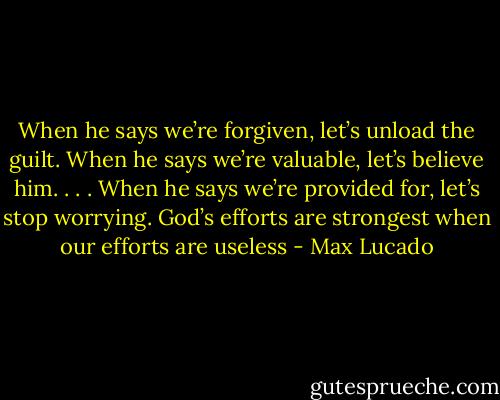 When he says we’re forgiven, let’s unload the guilt. When he says we’re valuable, let’s believe him. . . . When he says we’re provided for, let’s stop worrying. God’s efforts are strongest when our efforts are useless - Max Lucado