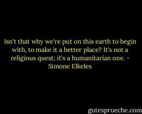 Isn't that why we're put on this earth to begin with, to make it a better place? It's not a religious quest; it's a humanitarian one. - Simone Elkeles
