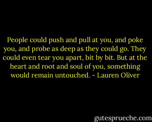 People could push and pull at you, and poke you, and probe as deep as they could go. They could even tear you apart, bit by bit. But at the heart and root and soul of you, something would remain untouched. - Lauren Oliver