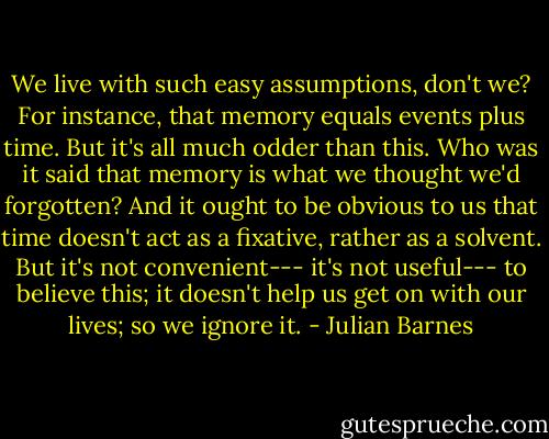 We live with such easy assumptions, don't we? For instance, that memory equals events plus time. But it's all much odder than this. Who was it said that memory is what we thought we'd forgotten? And it ought to be obvious to us that time doesn't act as a fixative, rather as a solvent. But it's not convenient--- it's not useful--- to believe this; it doesn't help us get on with our lives; so we ignore it. - Julian Barnes