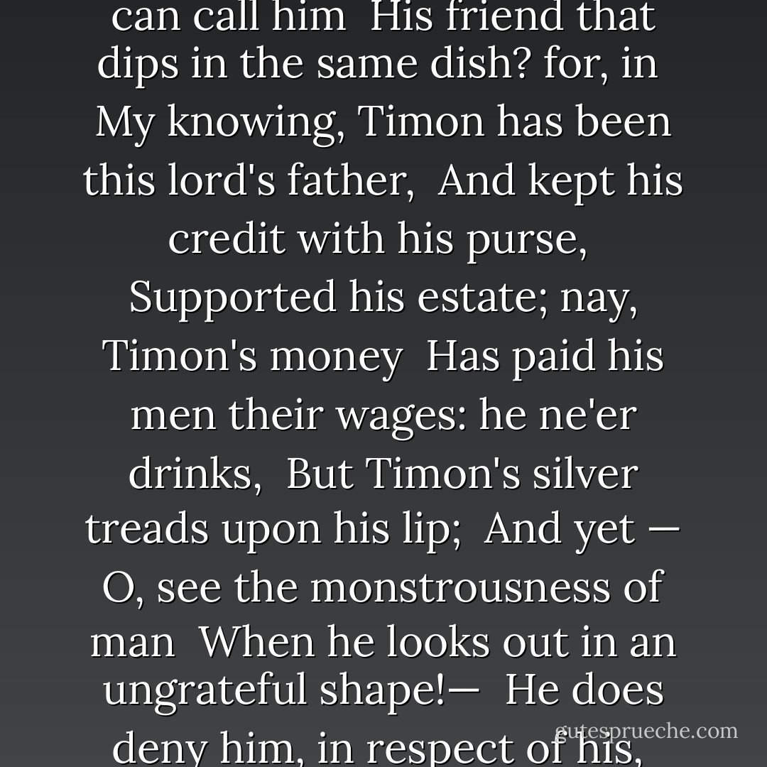 Why, this is the world's soul; and just of the <br />same piece <br />Is every flatterer's spirit. Who can call him <br />His friend that dips in the same dish? for, in <br />My knowing, Timon has been this lord's father, <br />And kept his credit with his purse, <br />Supported his estate; nay, Timon's money <br />Has paid his men their wages: he ne'er drinks, <br />But Timon's silver treads upon his lip; <br />And yet — O, see the monstrousness of man <br />When he looks out in an ungrateful shape!— <br />He does deny him, in respect of his, <br />What charitable men afford to beggars. - William Shakespeare