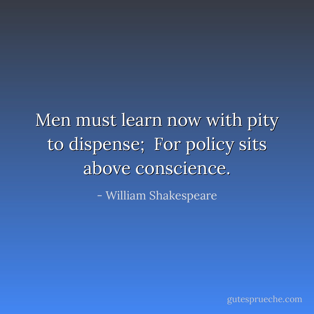 Men must learn now with pity to dispense; <br />For policy sits above conscience. - William Shakespeare