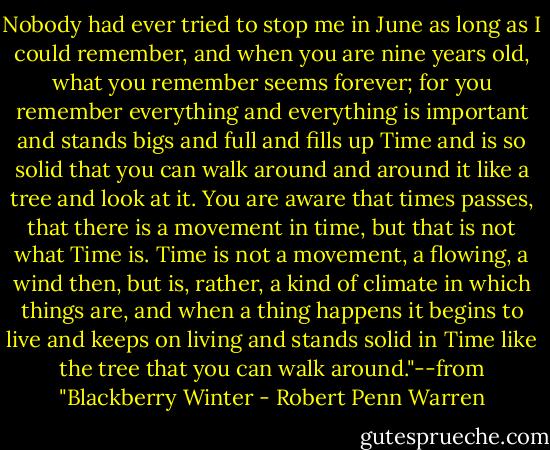 Nobody had ever tried to stop me in June as long as I could remember, and when you are nine years old, what you remember seems forever; for you remember everything and everything is important and stands bigs and full and fills up Time and is so solid that you can walk around and around it like a tree and look at it. You are aware that times passes, that there is a movement in time, but that is not what Time is. Time is not a movement, a flowing, a wind then, but is, rather, a kind of climate in which things are, and when a thing happens it begins to live and keeps on living and stands solid in Time like the tree that you can walk around."--from "Blackberry Winter - Robert Penn Warren