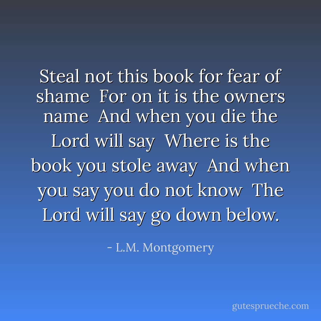 Steal not this book for fear of shame<br /><br />For on it is the owners name<br /><br />And when you die the Lord will say<br /><br />Where is the book you stole away<br /><br />And when you say you do not know<br /><br />The Lord will say go down below. - L.M. Montgomery