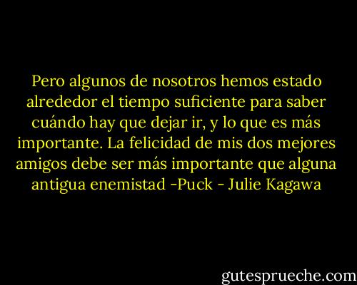 Pero algunos de nosotros hemos estado alrededor el tiempo suficiente para saber cuándo hay que dejar ir, y lo que es más importante. La felicidad de mis dos mejores amigos debe ser más importante que alguna antigua enemistad -Puck - Julie Kagawa