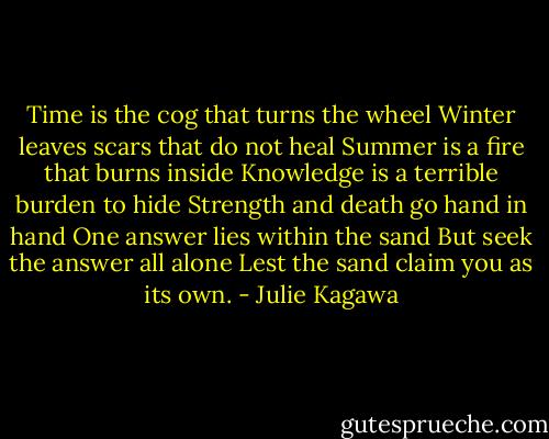 Time is the cog that turns the wheel<br />Winter leaves scars that do not heal<br />Summer is a fire that burns inside<br />Knowledge is a terrible burden to hide<br />Strength and death go hand in hand<br />One answer lies within the sand<br />But seek the answer all alone<br />Lest the sand claim you as its own. - Julie Kagawa