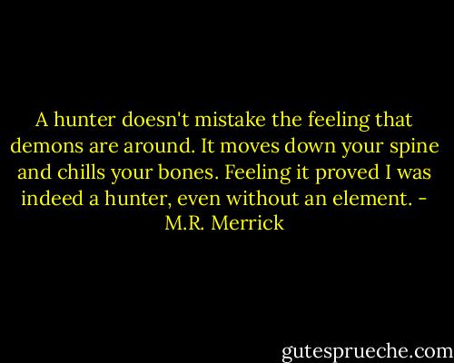 A hunter doesn't mistake the feeling that demons are around. It moves down your spine and chills your bones. Feeling it proved I was indeed a hunter, even without an element. - M.R. Merrick