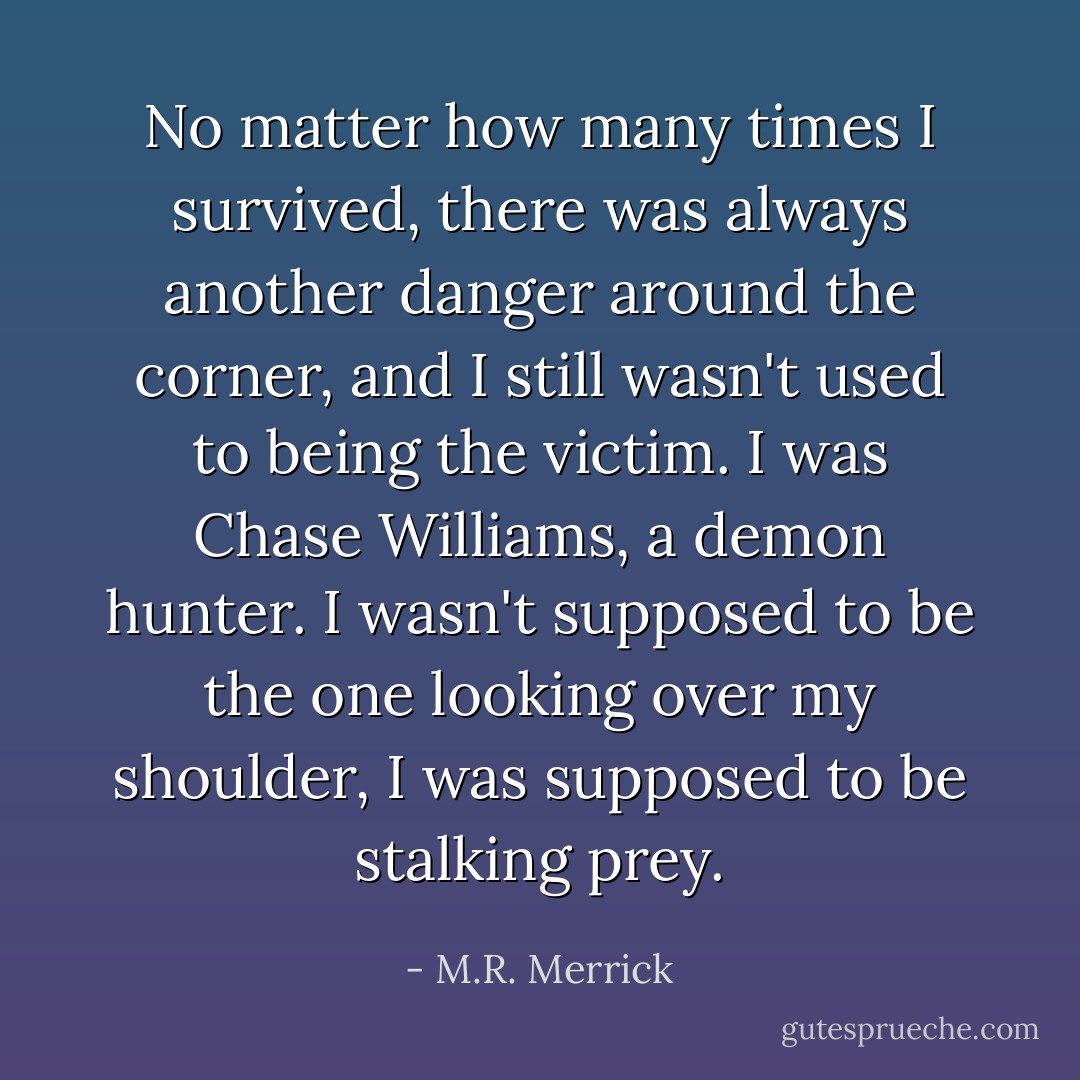 No matter how many times I survived, there was always another danger around the corner, and I still wasn't used to being the victim. I was Chase Williams, a demon hunter. I wasn't supposed to be the one looking over my shoulder, I was supposed to be stalking prey. - M.R. Merrick