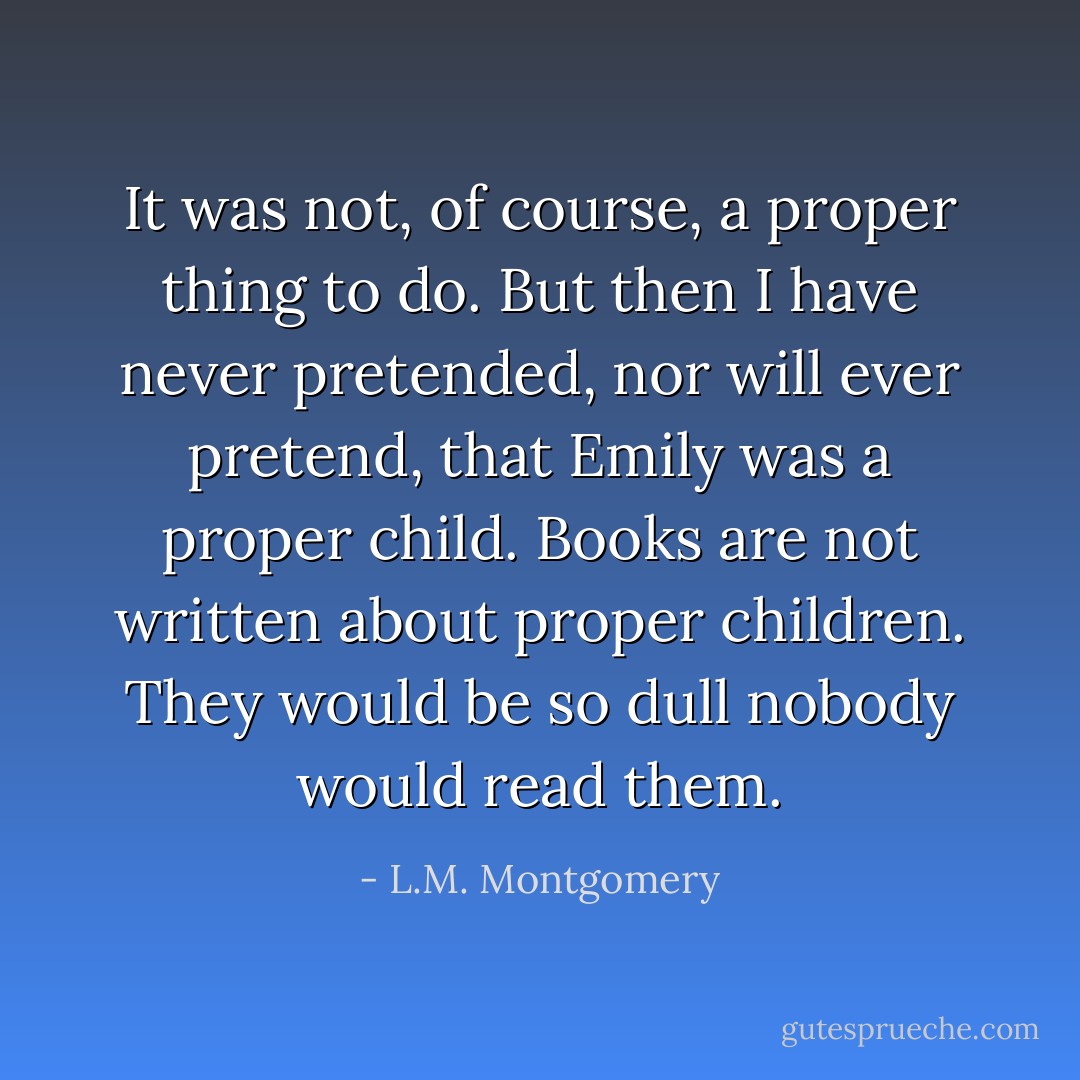It was not, of course, a proper thing to do. But then I have never pretended, nor will ever pretend, that Emily was a proper child. Books are not written about proper children. They would be so dull nobody would read them. - L.M. Montgomery