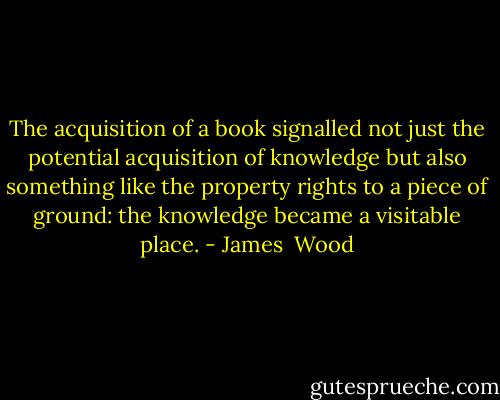 The acquisition of a book signalled not just the potential acquisition of knowledge but also something like the property rights to a piece of ground: the knowledge became a visitable place. - James  Wood