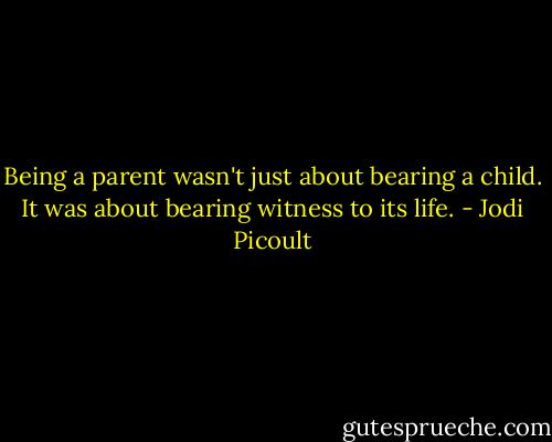 Being a parent wasn't just about bearing a child. It was about bearing witness to its life. - Jodi Picoult