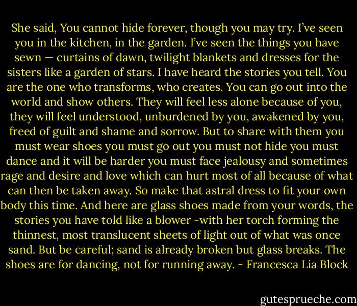 She said, You cannot hide forever, though you may try. I’ve seen you in the kitchen, in the garden. I’ve seen the things you have sewn — curtains of dawn, twilight blankets and dresses for the sisters like a garden of stars. I have heard the stories you tell. You are the one who transforms, who creates. You can go out into the world and show others. They will feel less alone because of you, they will feel understood, unburdened by you, awakened by you, freed of guilt and shame and sorrow. But to share with them you must wear shoes you must go out you must not hide you must dance and it will be harder you must face jealousy and sometimes rage and desire and love which can hurt most of all because of what can then be taken away. So make that astral dress to fit your own body this time. And here are glass shoes made from your words, the stories you have told like a blower -with her torch forming the thinnest, most translucent sheets of light out of what was once sand. But be careful; sand is already broken but glass breaks. The shoes are for dancing, not for running away. - Francesca Lia Block