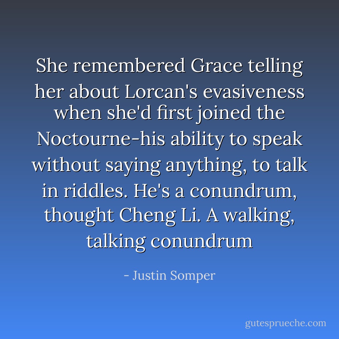 She remembered Grace telling her about Lorcan's evasiveness when she'd first joined the Noctourne-his ability to speak without saying anything, to talk in riddles. He's a conundrum, thought Cheng Li. A walking, talking conundrum - Justin Somper