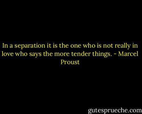 In a separation it is the one who is not really in love who says the more tender things. - Marcel Proust