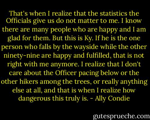 That's when I realize that the statistics the Officials give us do not matter to me. I know there are many people who are happy and I am glad for them. But this is Ky. If he is the one person who falls by the wayside while the other ninety-nine are happy and fulfilled, that is not right with me anymore. I realize that I don't care about the Officer pacing below or the other hikers among the trees, or really anything else at all, and that is when I realize how dangerous this truly is. - Ally Condie