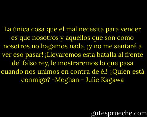 La única cosa que el mal necesita para vencer es que nosotros y aquellos que son como nosotros no hagamos nada, ¡y no me sentaré a ver eso pasar! ¡Llevaremos esta batalla al frente del falso rey, le mostraremos lo que pasa cuando nos unimos en contra de él! ¿Quién está conmigo? -Meghan - Julie Kagawa
