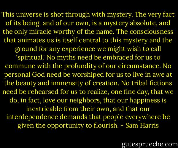 This universe is shot through with mystery. The very fact of its being, and of our own, is a mystery absolute, and the only miracle worthy of the name. The consciousness that animates us is itself central to this mystery and the ground for any experience we might wish to call 'spiritual.' No myths need be embraced for us to commune with the profundity of our circumstance. No personal God need be worshiped for us to live in awe at the beauty and immensity of creation. No tribal fictions need be rehearsed for us to realize, one fine day, that we do, in fact, love our neighbors, that our happiness is inextricable from their own, and that our interdependence demands that people everywhere be given the opportunity to flourish. - Sam Harris
