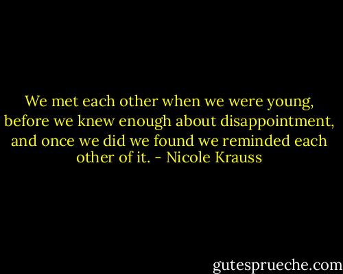 We met each other when we were young, before we knew enough about disappointment, and once we did we found we reminded each other of it. - Nicole Krauss