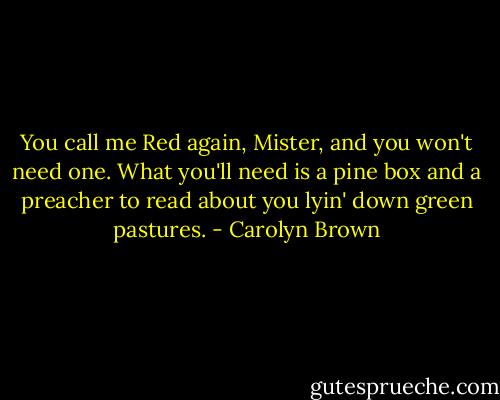 You call me Red again, Mister, and you won't need one. What you'll need is a pine box and a preacher to read about you lyin' down green pastures. - Carolyn Brown