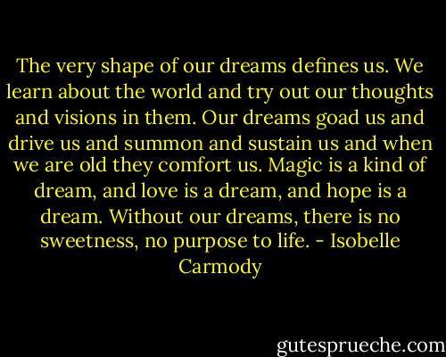 The very shape of our dreams defines us. We learn about the world and try out our thoughts and visions in them. Our dreams goad us and drive us and summon and sustain us and when we are old they comfort us. Magic is a kind of dream, and love is a dream, and hope is a dream. Without our dreams, there is no sweetness, no purpose to life. - Isobelle Carmody