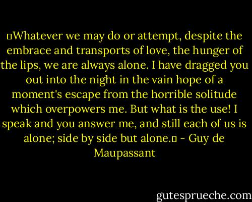 ‟Whatever we may do or attempt, despite the embrace and transports of love, the hunger of the lips, we are always alone. I have dragged you out into the night in the vain hope of a moment's escape from the horrible solitude which overpowers me. But what is the use! I speak and you answer me, and still each of us is alone; side by side but alone.‟ - Guy de Maupassant