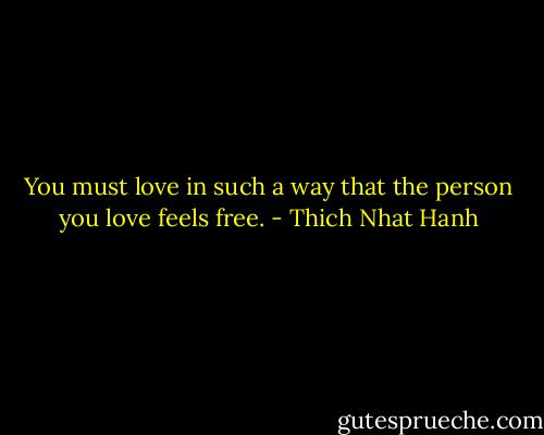 You must love in such a way that the person you love feels free. - Thich Nhat Hanh