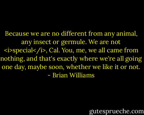 Because we are no different from any animal, any insect or germule. We are not <i>special</i>, Cal. You, me, we all came from nothing, and that's exactly where we're all going one day, maybe soon, whether we like it or not. - Brian Williams