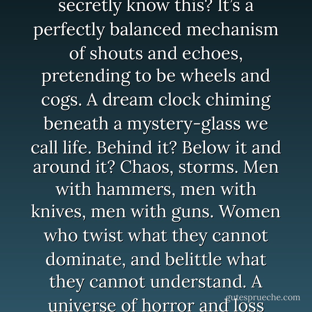 For a moment everything was clear, and when that happens, you see that the world is barley there at all. Don’t we all secretly know this? It’s a perfectly balanced mechanism of shouts and echoes, pretending to be wheels and cogs. A dream clock chiming beneath a mystery-glass we call life. Behind it? Below it and around it? Chaos, storms. Men with hammers, men with knives, men with guns. Women who twist what they cannot dominate, and belittle what they cannot understand. A universe of horror and loss surrounding a single lighted stage where mortals dance in defiance of the dark. - Stephen King