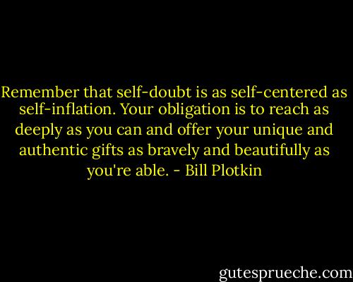 Remember that self-doubt is as self-centered as self-inflation. Your obligation is to reach as deeply as you can and offer your unique and authentic gifts as bravely and beautifully as you're able. - Bill Plotkin