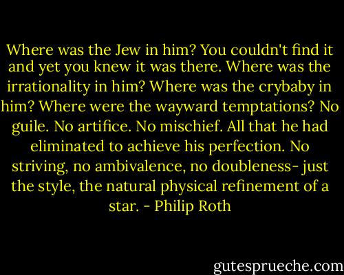 Where was the Jew in him? You couldn't find it and yet you knew it was there. Where was the irrationality in him? Where was the crybaby in him? Where were the wayward temptations? No guile. No artifice. No mischief. All that he had eliminated to achieve his perfection. No striving, no ambivalence, no doubleness- just the style, the natural physical refinement of a star. - Philip Roth