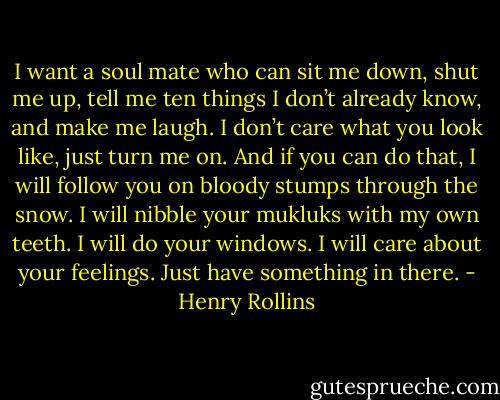 I want a soul mate who can sit me down, shut me up, tell me ten things I don’t already know, and make me laugh. I don’t care what you look like, just turn me on. And if you can do that, I will follow you on bloody stumps through the snow. I will nibble your mukluks with my own teeth. I will do your windows. I will care about your feelings. Just have something in there. - Henry Rollins