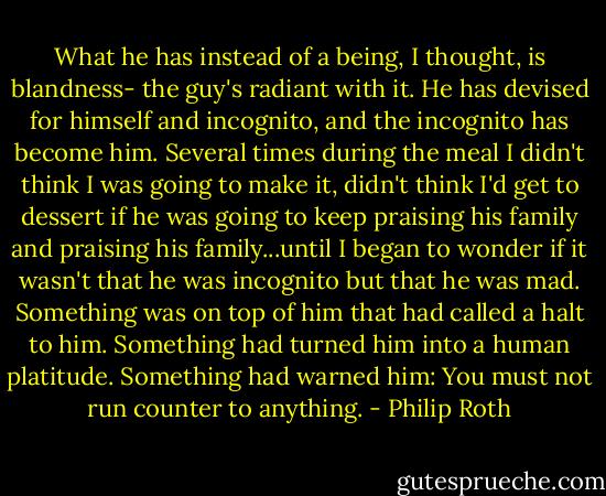 What he has instead of a being, I thought, is blandness- the guy's radiant with it. He has devised for himself and incognito, and the incognito has become him. Several times during the meal I didn't think I was going to make it, didn't think I'd get to dessert if he was going to keep praising his family and praising his family...until I began to wonder if it wasn't that he was incognito but that he was mad. Something was on top of him that had called a halt to him. Something had turned him into a human platitude. Something had warned him: You must not run counter to anything. - Philip Roth