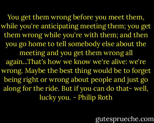 You get them wrong before you meet them, while you're anticipating meeting them; you get them wrong while you're with them; and then you go home to tell somebody else about the meeting and you get them wrong all again...That's how we know we're alive: we're wrong. Maybe the best thing would be to forget being right or wrong about people and just go along for the ride. But if you can do that- well, lucky you. - Philip Roth