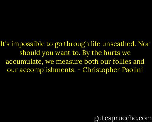 It's impossible to go through life unscathed. Nor should you want to. By the hurts we accumulate, we measure both our follies and our accomplishments. - Christopher Paolini