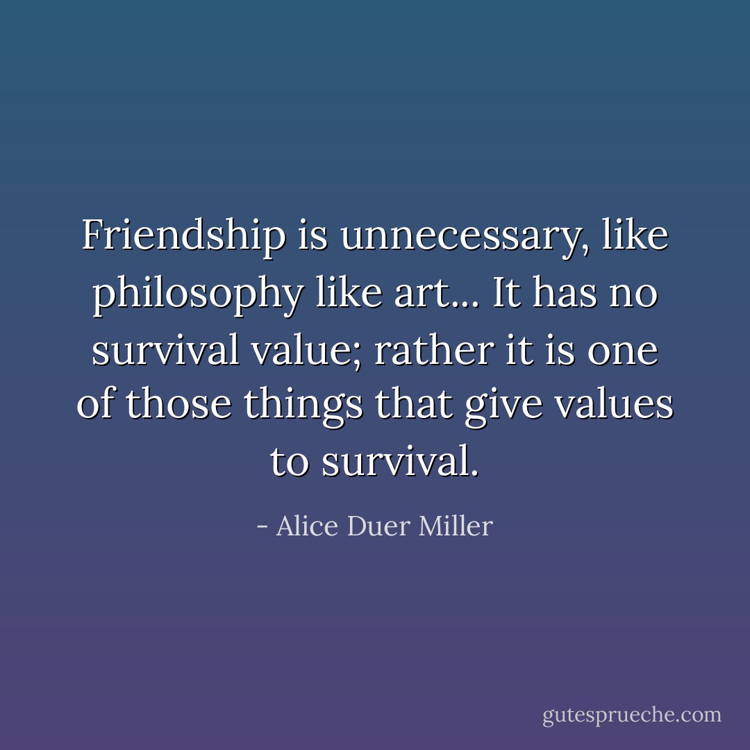 Friendship is unnecessary, like philosophy like art... It has no survival value; rather it is one of those things that give values to survival. - Alice Duer Miller