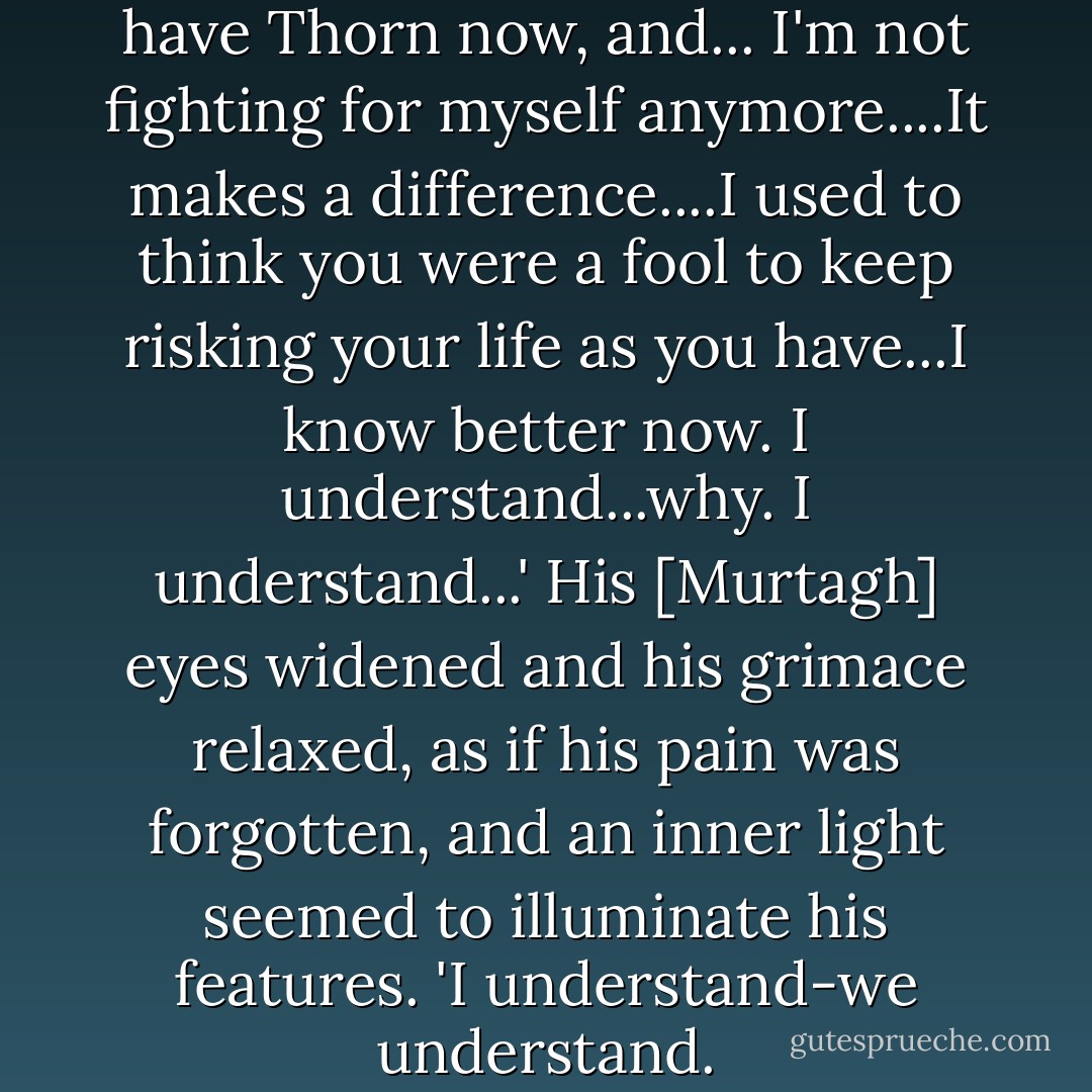 I'm not the person I once was. I have Thorn now, and... I'm not fighting for myself anymore....It makes a difference....I used to think you were a fool to keep risking your life as you have...I know better now. I understand...why. I understand...' His [Murtagh] eyes widened and his grimace relaxed, as if his pain was forgotten, and an inner light seemed to illuminate his features. 'I understand-we understand. - Christopher Paolini