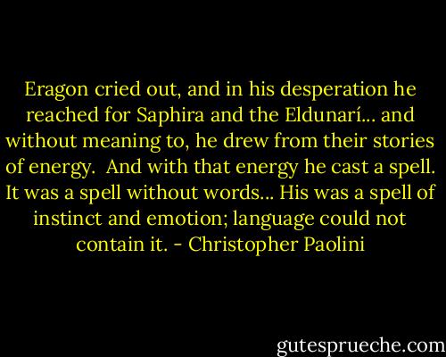 Eragon cried out, and in his desperation he reached for Saphira and the Eldunarí... and without meaning to, he drew from their stories of energy. <br />And with that energy he cast a spell.<br />It was a spell without words... His was a spell of instinct and emotion; language could not contain it. - Christopher Paolini