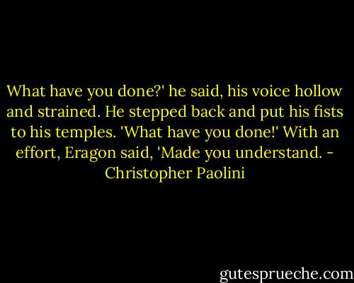 What have you done?' he said, his voice hollow and strained. He stepped back and put his fists to his temples. 'What have you done!'<br />With an effort, Eragon said, 'Made you understand. - Christopher Paolini